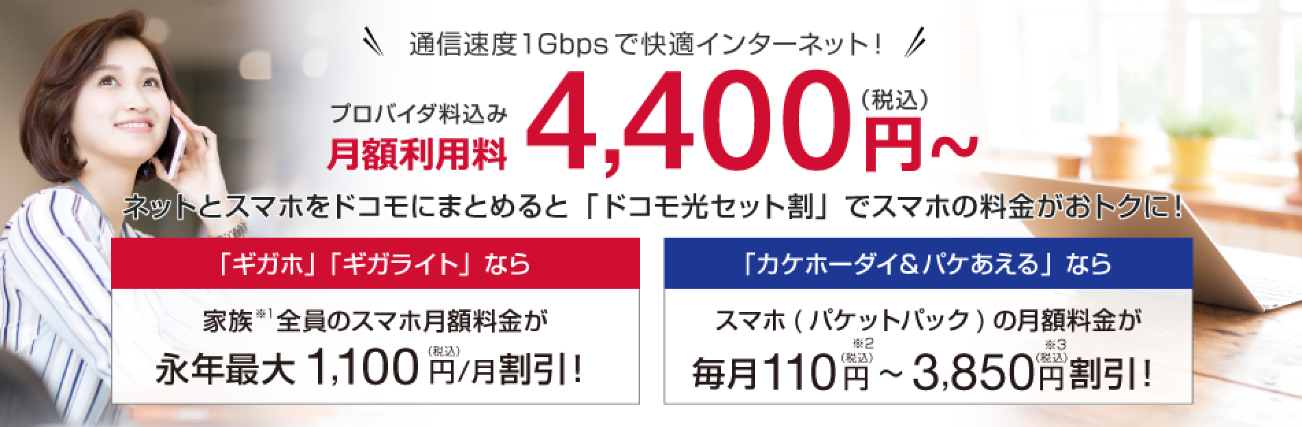 月額利用料4,400円〜(税込) ネットとスマホをドコモにまとめると「ドコモ光セット割」でスマホの料金がおトクに!